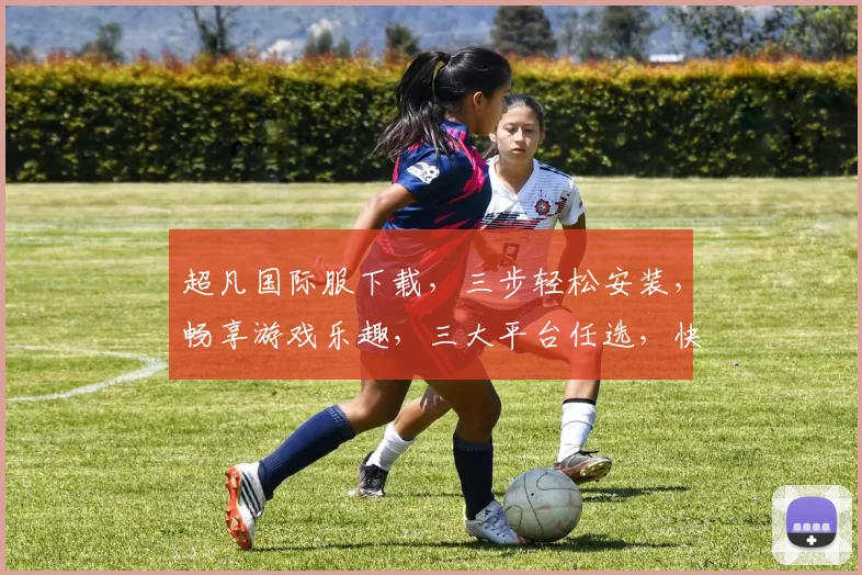 超凡国际服下载，三步轻松安装，畅享游戏乐趣，三大平台任选，快人一步体验