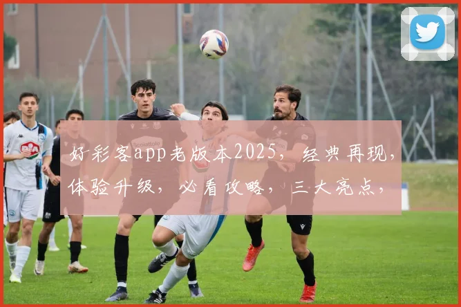 好彩客app老版本2025，经典再现，体验升级，必看攻略，三大亮点，不容错过，轻松获取