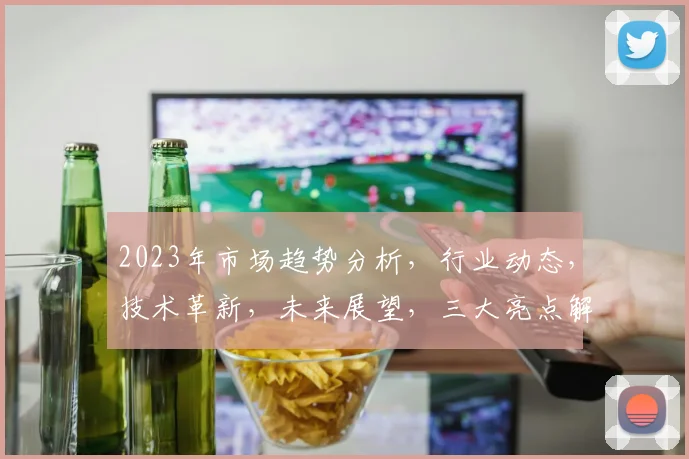 2023年市场趋势分析，行业动态，技术革新，未来展望，三大亮点解析