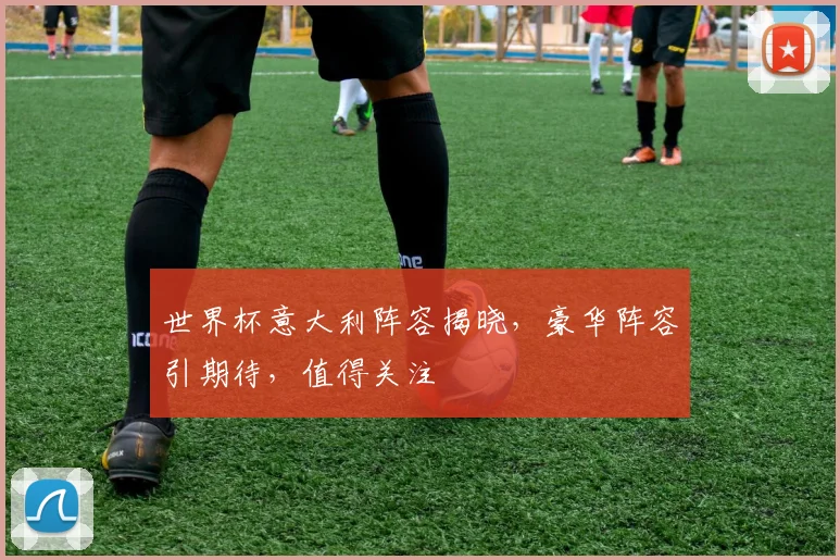 世界杯意大利阵容揭晓，豪华阵容引期待，值得关注