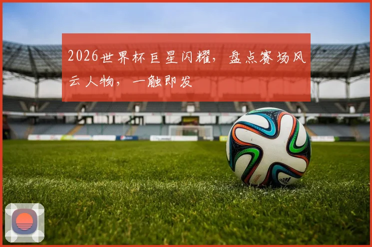 2026世界杯巨星闪耀，盘点赛场风云人物，一触即发