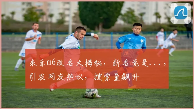 米乐m6改名大揭秘，新名竟是...，引发网友热议，搜索量飙升