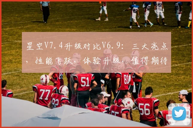 星空V7.4升级对比V6.9：三大亮点，性能飞跃，体验升级，值得期待，不容错过