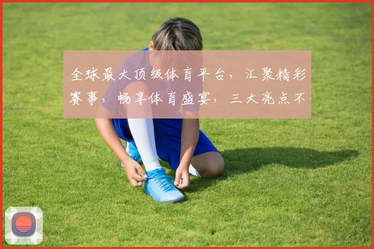 全球最大顶级体育平台，汇聚精彩赛事，畅享体育盛宴，三大亮点不容错过，一站式观赛体验